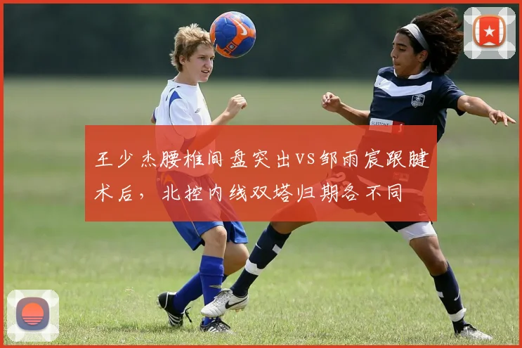 王少杰腰椎间盘突出vs邹雨宸跟腱术后,北控内线双塔归期各不同