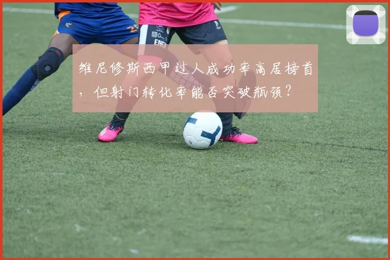 维尼修斯西甲过人成功率高居榜首,但射门转化率能否突破瓶颈?