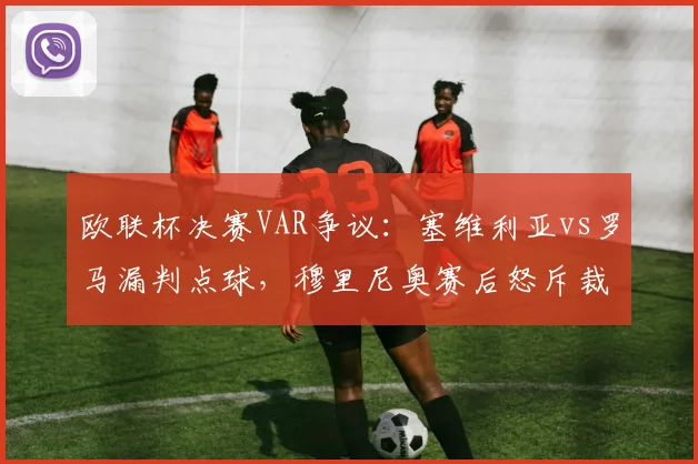 欧联杯决赛VAR争议:塞维利亚vs罗马漏判点球,穆里尼奥赛后怒斥裁判