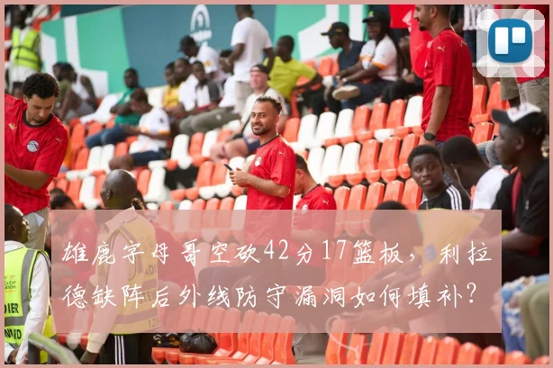 雄鹿字母哥空砍42分17篮板,利拉德缺阵后外线防守漏洞如何填补?