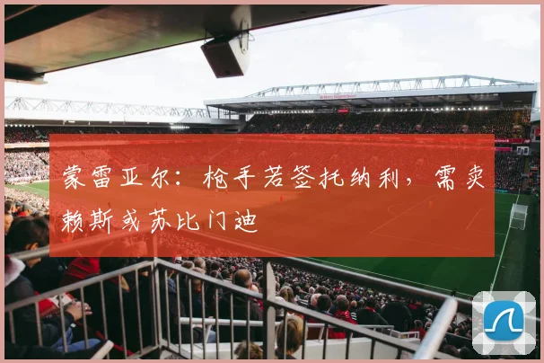 蒙雷亚尔：枪手若签托纳利，需卖赖斯或苏比门迪